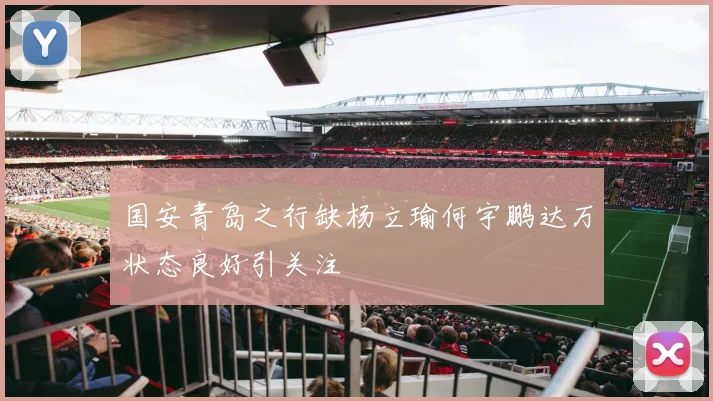 国安青岛之行缺杨立瑜何宇鹏达万状态良好引关注