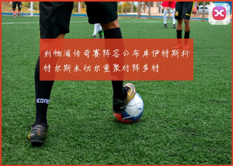 利物浦传奇赛阵容公布库伊特斯科特尔斯米切尔重聚对阵多特