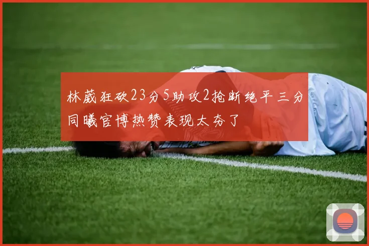 林葳狂砍23分5助攻2抢断绝平三分同曦官博热赞表现太夯了