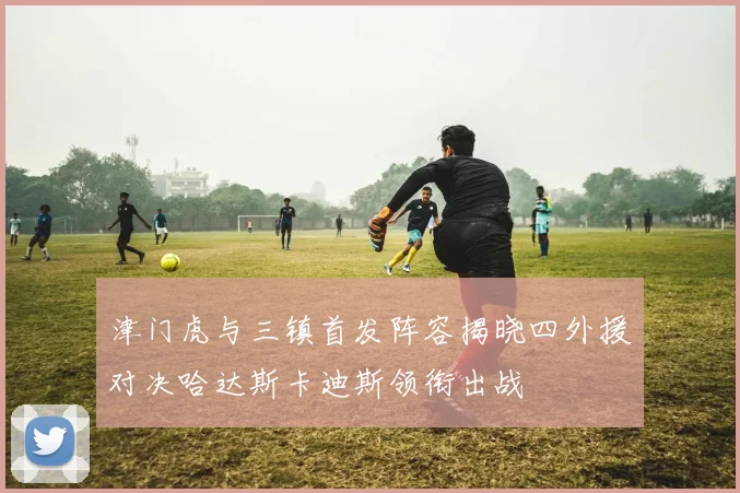 津门虎与三镇首发阵容揭晓四外援对决哈达斯卡迪斯领衔出战