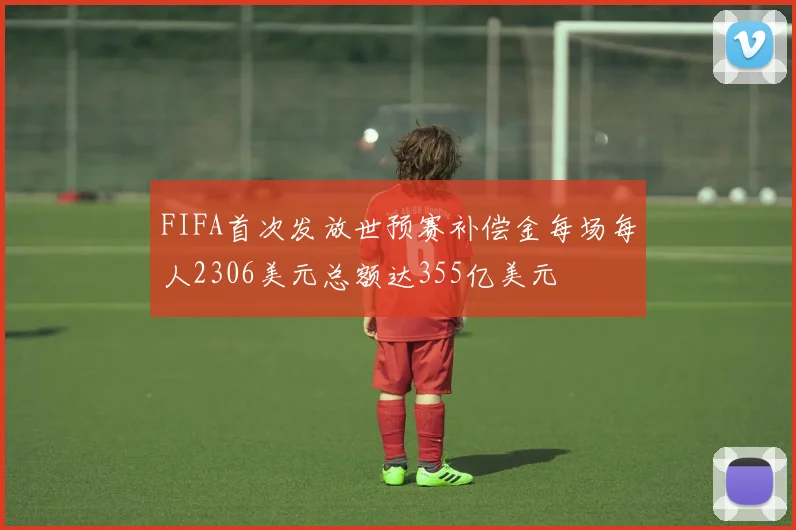FIFA首次发放世预赛补偿金每场每人2306美元总额达355亿美元