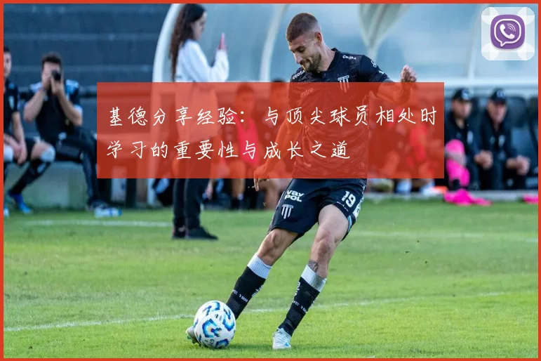 基德分享经验：与顶尖球员相处时学习的重要性与成长之道