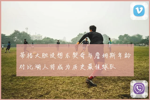 蒂格大胆设想东契奇与詹姆斯年龄对比湖人将成为历史最佳球队