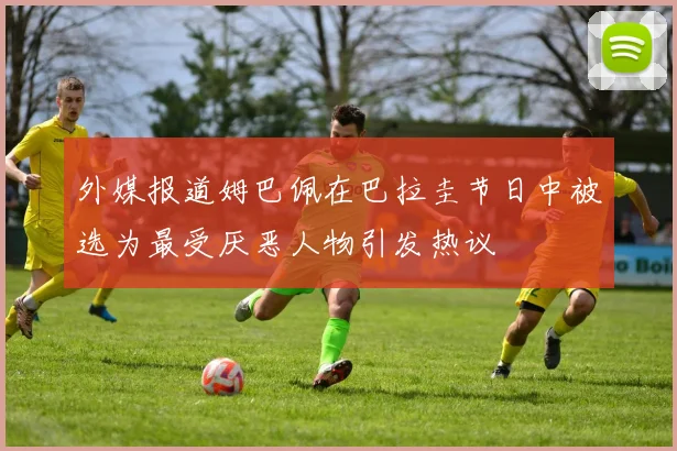 外媒报道姆巴佩在巴拉圭节日中被选为最受厌恶人物引发热议