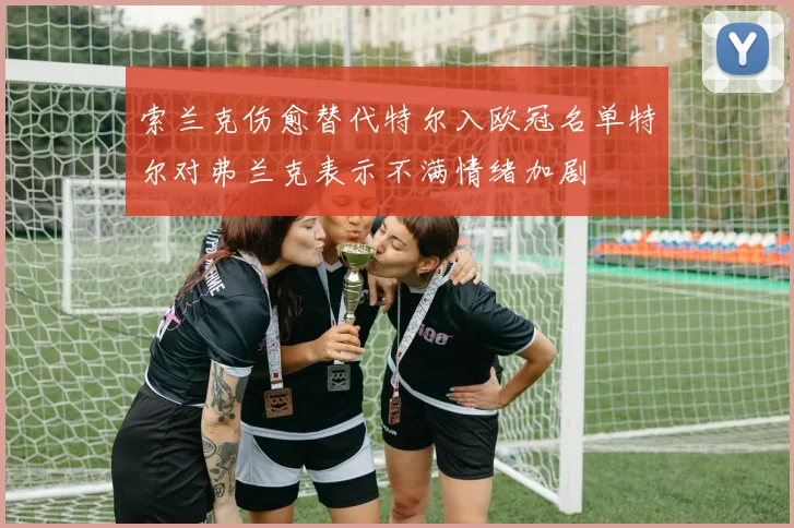 索兰克伤愈替代特尔入欧冠名单特尔对弗兰克表示不满情绪加剧