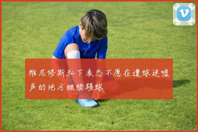 维尼修斯私下表态不愿在遭球迷嘘声的地方继续踢球