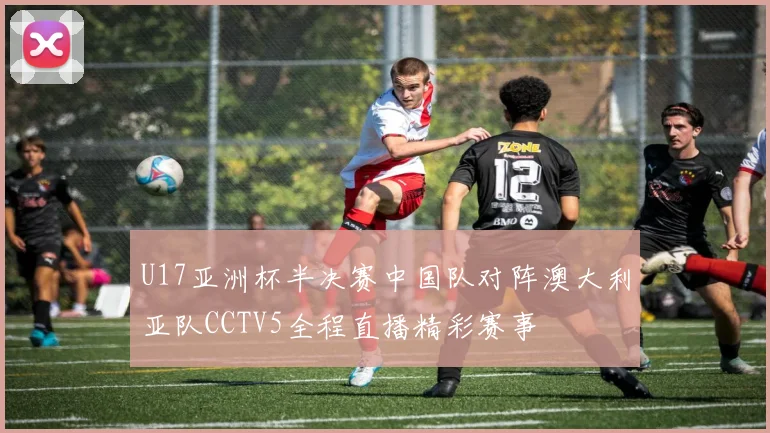 U17亚洲杯半决赛中国队对阵澳大利亚队CCTV5全程直播精彩赛事