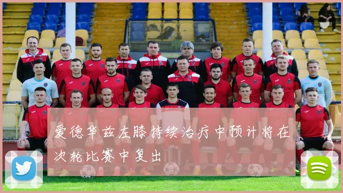 爱德华兹左膝持续治疗中预计将在次轮比赛中复出