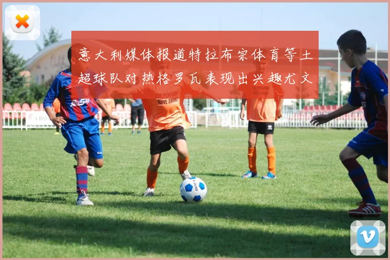 意大利媒体报道特拉布宗体育等土超球队对热格罗瓦表现出兴趣尤文图斯愿意出售这名球员