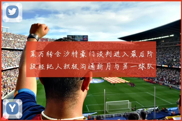 莱万转会沙特豪门谈判进入最后阶段经纪人积极沟通新月与另一球队