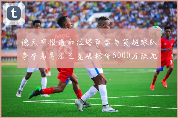 德天空报道加拉塔萨雷与英超球队争夺乌尊法兰克福标价6000万欧元