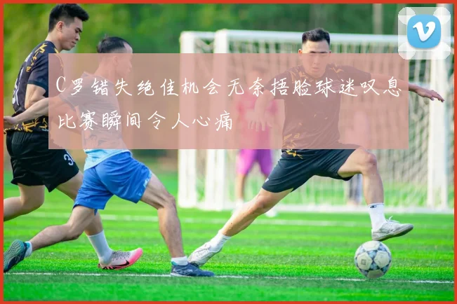 C罗错失绝佳机会无奈捂脸球迷叹息比赛瞬间令人心痛